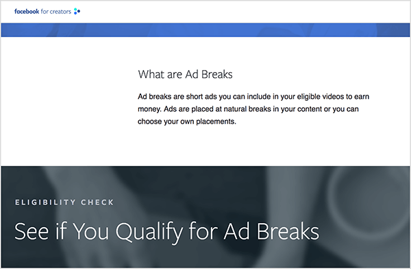 Šis ir vietnes Facebook for Creators ekrānuzņēmums, kurā ir informācija par reklāmu pārtraukumiem. Baltā joslā lapas augšdaļā ir virsraksts “Kas ir reklāmas pārtraukumi”. Zem virsraksta ir šāds teksts: “Reklāmu pārtraukumi ir īsas reklāmas, kuras varat iekļaut savos piemērotajos videoklipos, lai nopelnītu naudu. Reklāmas tiek ievietotas dabiskos pārtraukumos jūsu saturā, vai arī jūs varat izvēlēties pats savu palmu. ” Zem šīs baltās joslas ir pelēka josla ar neskaidru fotoattēlu rokām, kas strādā pie klēpjdatora. Tam ir sadaļas virsraksts “Piemērotības pārbaude” un pēc tam virsraksts “Skatiet, vai kvalificējaties reklāmu pārtraukumiem”. Reičela Farnsvorta saka, ka reklāmas pārtraukumi ir veids, kā tirgotāji var reklamēties platformā Facebook Watch.