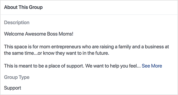 Šis ir Bana Moms Facebook grupas, kuru vada Dana Malstaff, apraksta ekrānuzņēmums. Apraksts ir melns teksts uz balta fona. Pirmajā rindiņā rakstīts “Welcome Awesome Boss Moms!”. Otrajā rindiņā teikts: “Šī telpa paredzēta uzņēmējām mammām, kas vienlaikus audzina ģimeni un biznesu... vai zina, ka vēlas nākotnē. ” Trešajā rindā teikts: “Šī ir paredzēta kā atbalsta vieta. Mēs vēlamies palīdzēt jums justies... “Un pēc tam parādās saite Skatīt vairāk. Grupas tips ir saraksts kā Atbalsts.